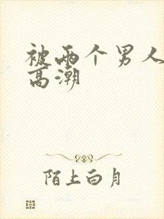 被两个男人插到高潮