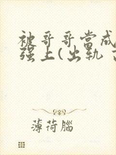 被哥哥当成嫂子强上(出轨 高h)小说