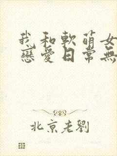 我和软萌女友的恋爱日常无弹窗