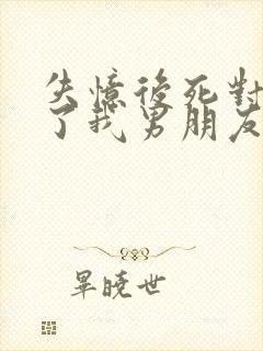 失忆后死对头成了我男朋友在线阅读