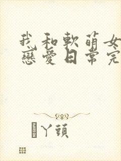 我和软萌女友的恋爱日常完整版阅读
