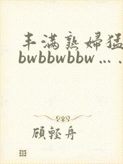 丰满熟妇猛性bbwbbwbbw……