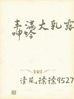 丰满大乳露双乳呻吟