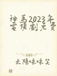 神马2023年电视剧免费观看完整版
