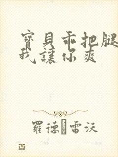 宝贝乖把腿张开我让你爽