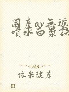 国产av无遮挡喷水白浆铁牛