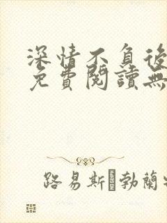 深情不负后小说免费阅读无弹窗最新章节