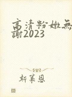 高清粉嫩无套内谢2023