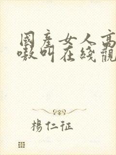 国产女人高潮嗷嗷叫在线观看