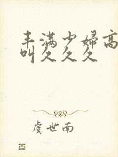 丰满少妇高潮惨叫久久久