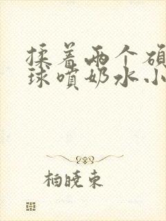 揉着两个硕大乳球喷奶水小说封面