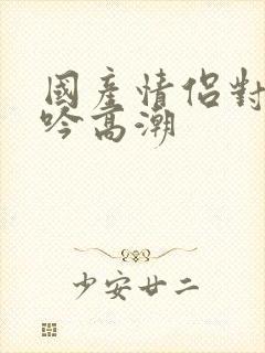 国产情侣对白呻吟高潮