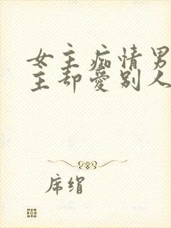 女主痴情男主男主却爱别人的虐文