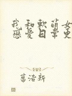 我和软萌女友的恋爱日常更新