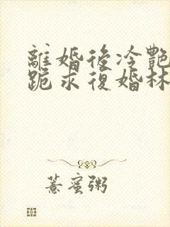 离婚后冷艳总裁跪求复婚林悦叶可卿全文阅读