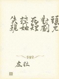 失控死对头只想亲她短剧免费观看全集