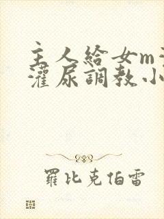 主人给女m灌水灌尿调教小说