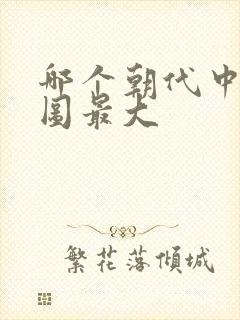 哪个朝代中国版图最大