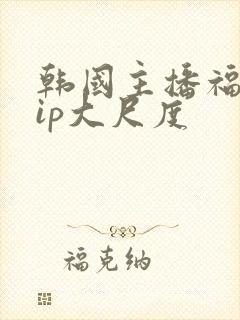 韩国主播福利vip大尺度