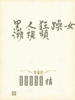 黑人狂躁女人高潮视频