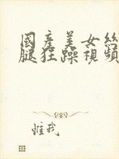 国产美女丝袜美腿狂躁视频