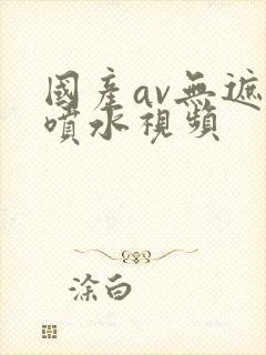 国产av无遮挡喷水视频