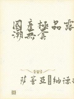 国产极品露脸高潮无套