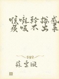 喉咙干总感觉有痰咳不出来怎么回事