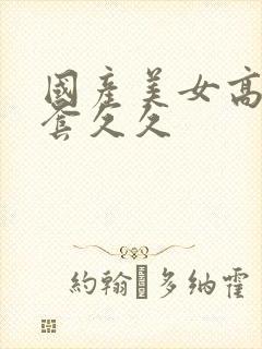 国产美女高潮无套久久