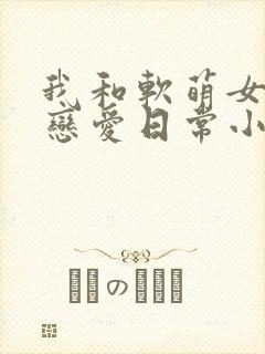 我和软萌女友的恋爱日常小说最新章节