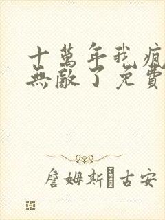 十万年我疯了也无敌了免费阅读