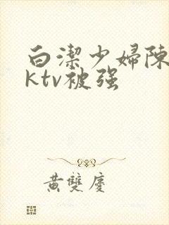 白洁少妇陈三在ktv被强