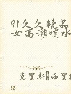 91久久精品美女高潮喷水白浆