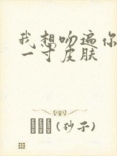 我想吻遍你的每一寸皮肤