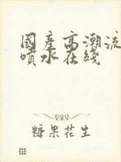 国产高潮流白浆喷水在线