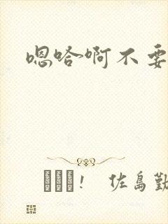 嗯哈啊不要了啊