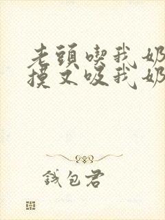 老头吃我奶头又摸又吸我奶子