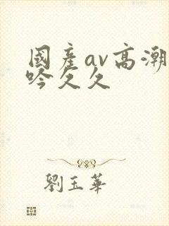 国产av高潮呻吟久久封面