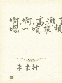 啊,啊,高潮了嗯～喷视频