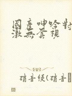 国产呻吟对白刺激无套视封面