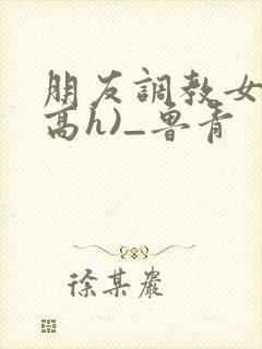朋友调教女友(高h)_鲁青