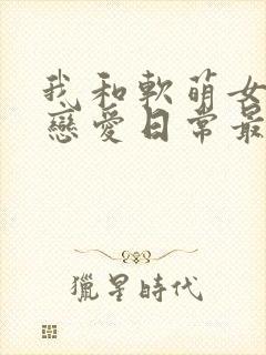 我和软萌女友的恋爱日常最新章节