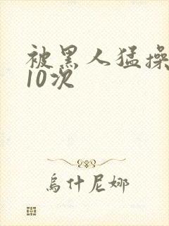 被黑人猛操高潮10次