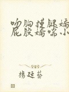 吻胸摸腿娇喘揉屁股娇喘小说