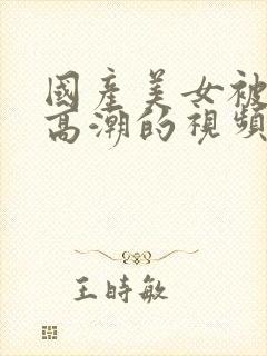 国产美女被弄到高潮的视频