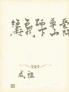 绝色师尊受不了,赶我下山祸害师姐