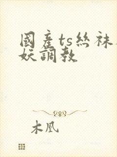 国产ts丝袜人妖调教