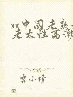 xx中国老熟妇老太性高潮xxbbw