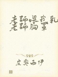 老师喂我乳我扒老师胸罩