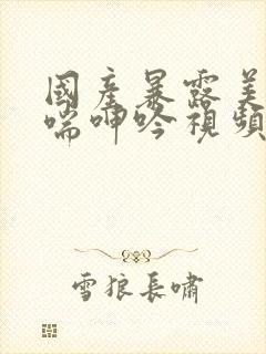 国产暴露美女娇喘呻吟视频